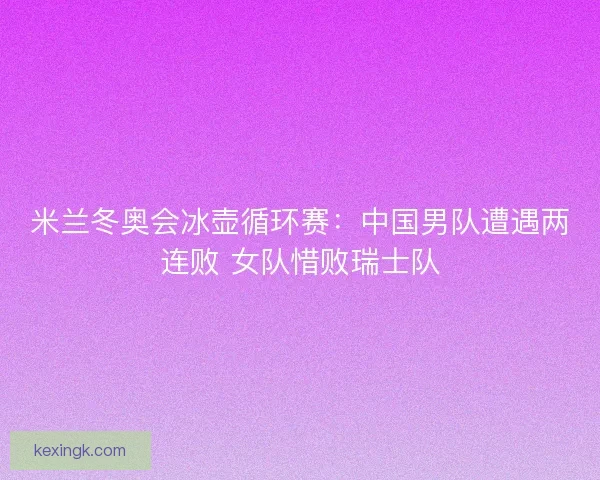 米兰冬奥会冰壶循环赛：中国男队遭遇两连败 女队惜败瑞士队