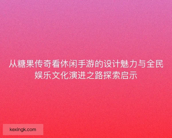 从糖果传奇看休闲手游的设计魅力与全民娱乐文化演进之路探索启示