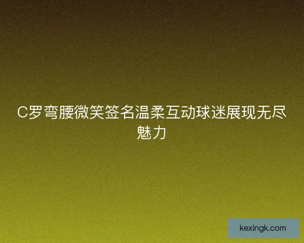 C罗弯腰微笑签名温柔互动球迷展现无尽魅力