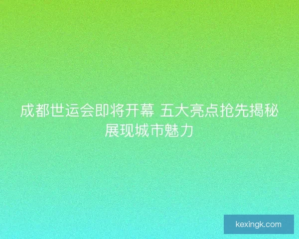 成都世运会即将开幕 五大亮点抢先揭秘展现城市魅力