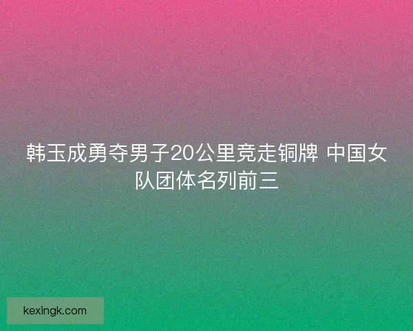韩玉成勇夺男子20公里竞走铜牌 中国女队团体名列前三