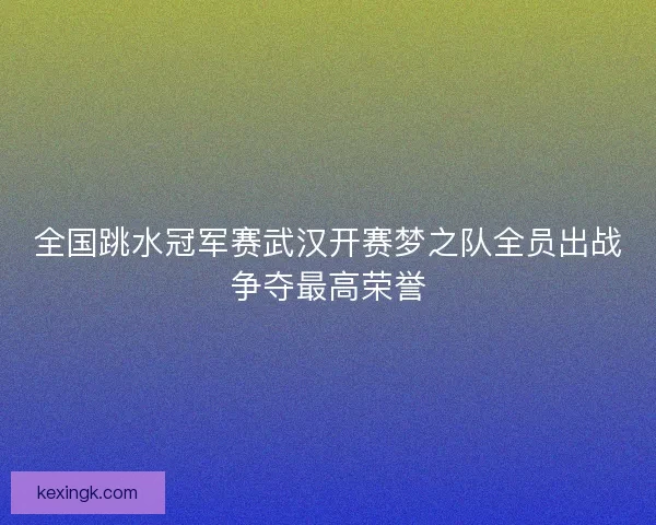 全国跳水冠军赛武汉开赛梦之队全员出战争夺最高荣誉