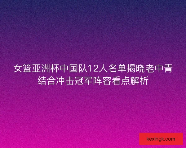 女篮亚洲杯中国队12人名单揭晓老中青结合冲击冠军阵容看点解析