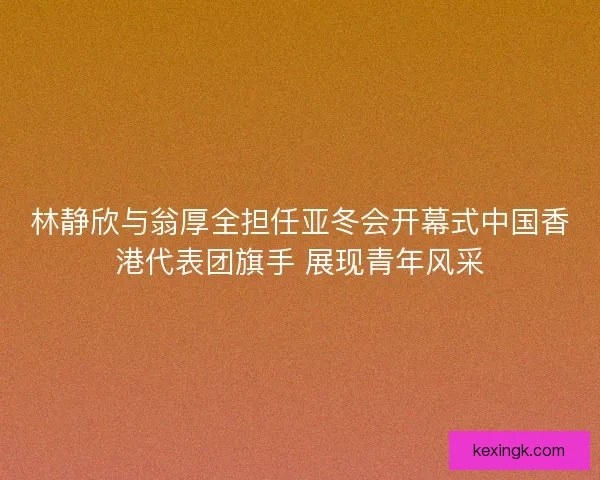 林静欣与翁厚全担任亚冬会开幕式中国香港代表团旗手 展现青年风采