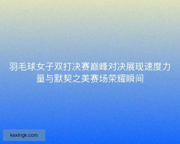 羽毛球女子双打决赛巅峰对决展现速度力量与默契之美赛场荣耀瞬间