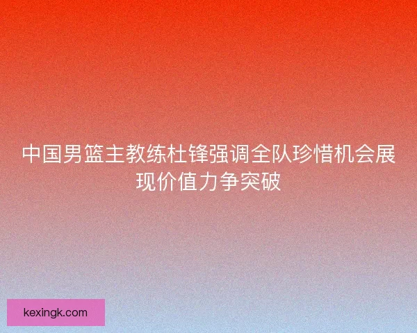 中国男篮主教练杜锋强调全队珍惜机会展现价值力争突破