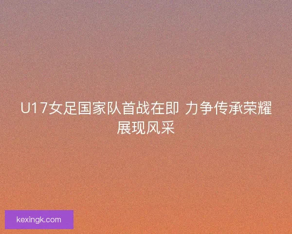 U17女足国家队首战在即 力争传承荣耀展现风采