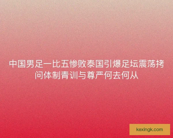 中国男足一比五惨败泰国引爆足坛震荡拷问体制青训与尊严何去何从