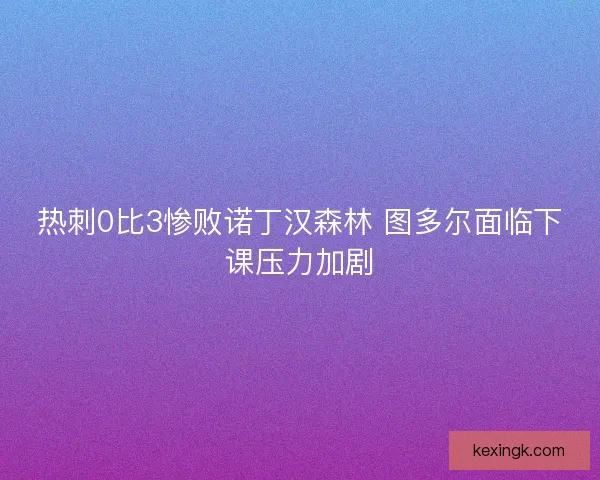 热刺0比3惨败诺丁汉森林 图多尔面临下课压力加剧