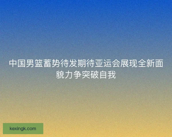中国男篮蓄势待发期待亚运会展现全新面貌力争突破自我