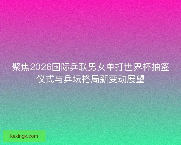 聚焦2026国际乒联男女单打世界杯抽签仪式与乒坛格局新变动展望