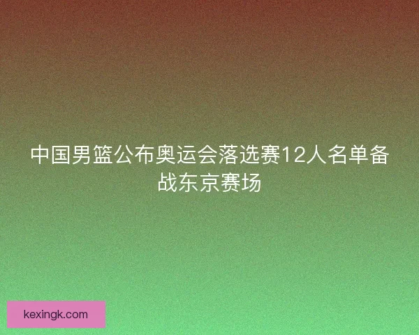 中国男篮公布奥运会落选赛12人名单备战东京赛场