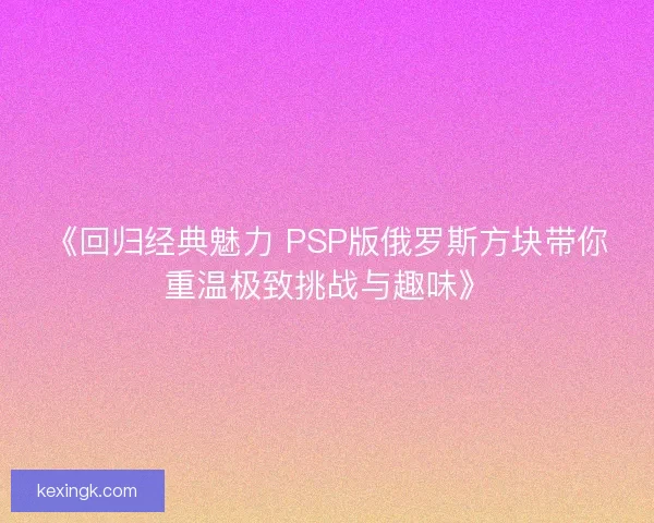 《回归经典魅力 PSP版俄罗斯方块带你重温极致挑战与趣味》