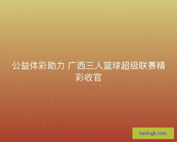公益体彩助力 广西三人篮球超级联赛精彩收官