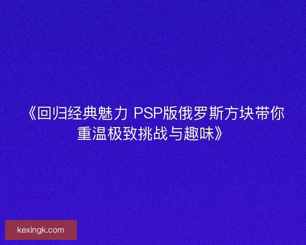 《回归经典魅力 PSP版俄罗斯方块带你重温极致挑战与趣味》