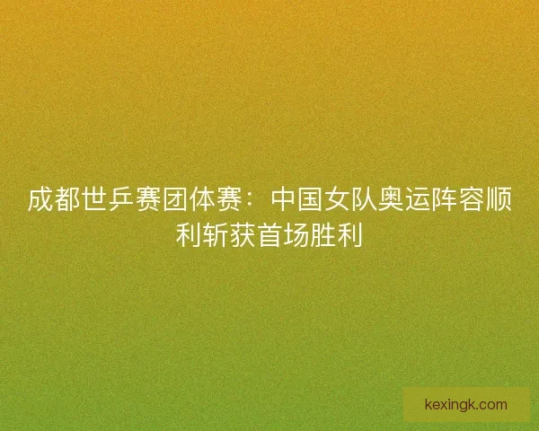 成都世乒赛团体赛：中国女队奥运阵容顺利斩获首场胜利